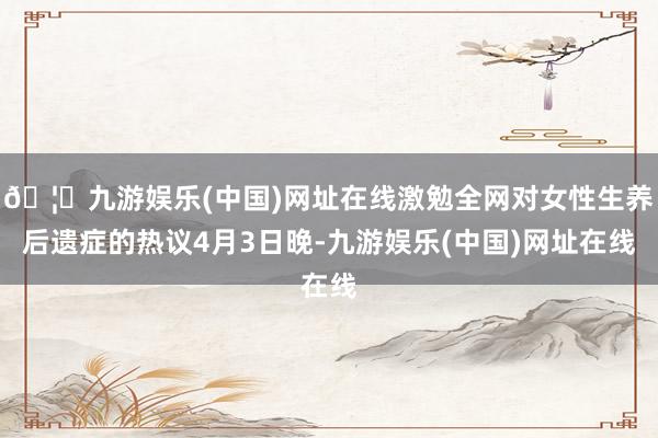 🦄九游娱乐(中国)网址在线激勉全网对女性生养后遗症的热议4月3日晚-九游娱乐(中国)网址在线