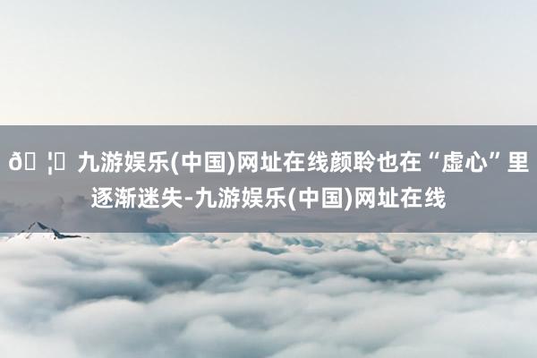 🦄九游娱乐(中国)网址在线颜聆也在“虚心”里逐渐迷失-九游娱乐(中国)网址在线