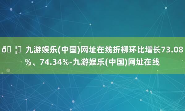 🦄九游娱乐(中国)网址在线折柳环比增长73.08%、74.34%-九游娱乐(中国)网址在线
