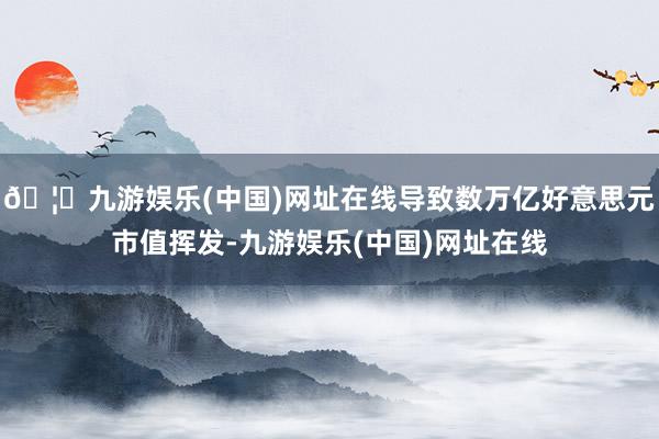 🦄九游娱乐(中国)网址在线导致数万亿好意思元市值挥发-九游娱乐(中国)网址在线