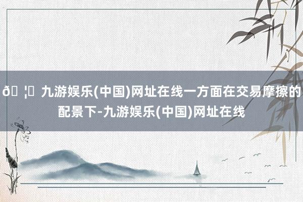 🦄九游娱乐(中国)网址在线一方面在交易摩擦的配景下-九游娱乐(中国)网址在线