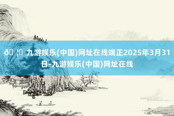 🦄九游娱乐(中国)网址在线端正2025年3月31日-九游娱乐(中国)网址在线