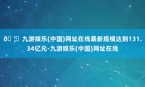 🦄九游娱乐(中国)网址在线最新规模达到131.34亿元-九游娱乐(中国)网址在线