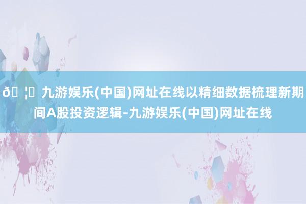 🦄九游娱乐(中国)网址在线以精细数据梳理新期间A股投资逻辑-九游娱乐(中国)网址在线