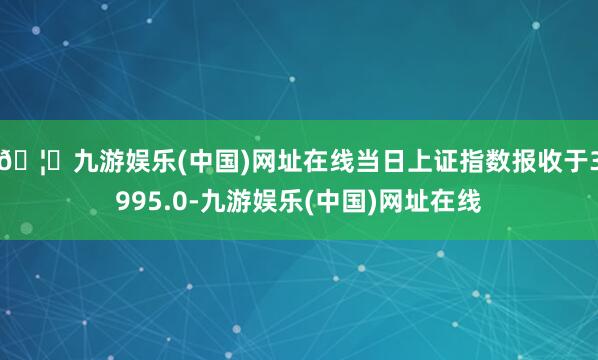 🦄九游娱乐(中国)网址在线当日上证指数报收于3995.0-九游娱乐(中国)网址在线