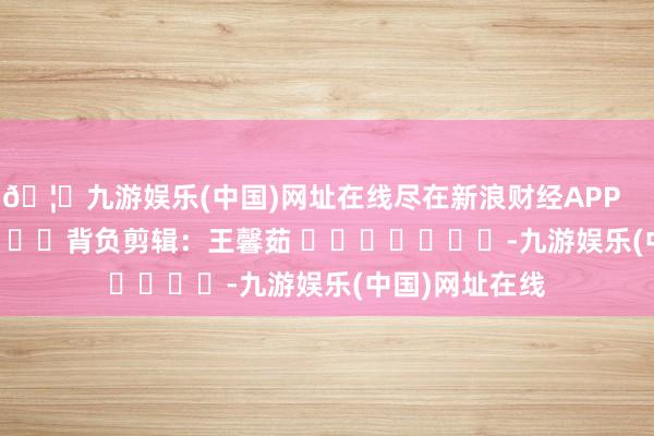 🦄九游娱乐(中国)网址在线尽在新浪财经APP            						背负剪辑：王馨茹 							-九游娱乐(中国)网址在线
