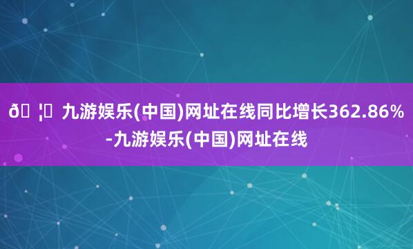 🦄九游娱乐(中国)网址在线同比增长362.86%-九游娱乐(中国)网址在线