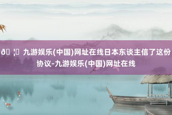 🦄九游娱乐(中国)网址在线日本东谈主信了这份协议-九游娱乐(中国)网址在线