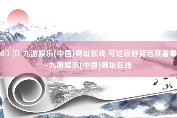 🦄九游娱乐(中国)网址在线 可这寂静背后藏着毒-九游娱乐(中国)网址在线