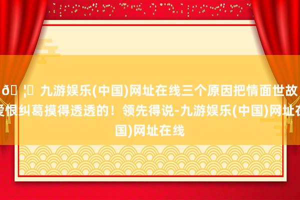🦄九游娱乐(中国)网址在线三个原因把情面世故、爱恨纠葛摸得透透的！领先得说-九游娱乐(中国)网址在线