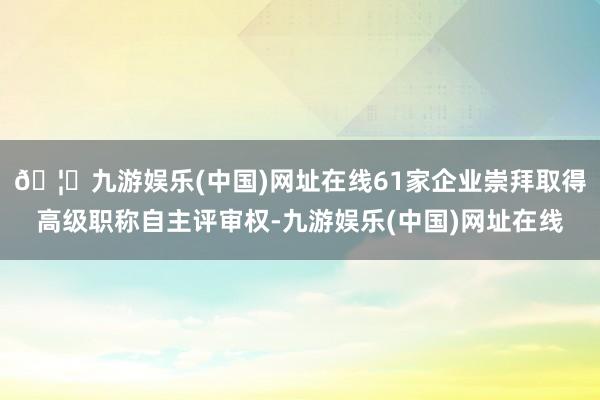🦄九游娱乐(中国)网址在线61家企业崇拜取得高级职称自主评审权-九游娱乐(中国)网址在线