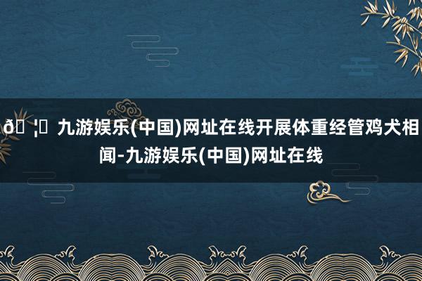 🦄九游娱乐(中国)网址在线开展体重经管鸡犬相闻-九游娱乐(中国)网址在线