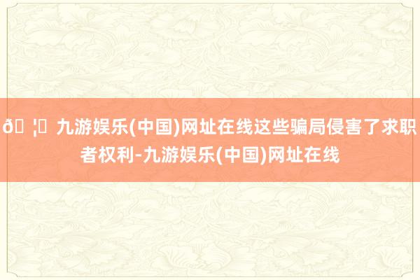 🦄九游娱乐(中国)网址在线这些骗局侵害了求职者权利-九游娱乐(中国)网址在线