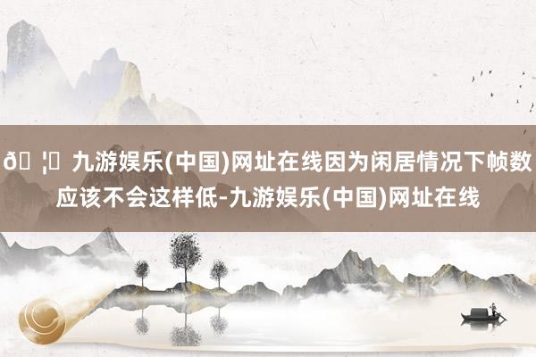 🦄九游娱乐(中国)网址在线因为闲居情况下帧数应该不会这样低-九游娱乐(中国)网址在线