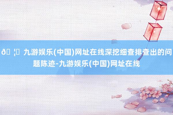 🦄九游娱乐(中国)网址在线深挖细查排查出的问题陈迹-九游娱乐(中国)网址在线