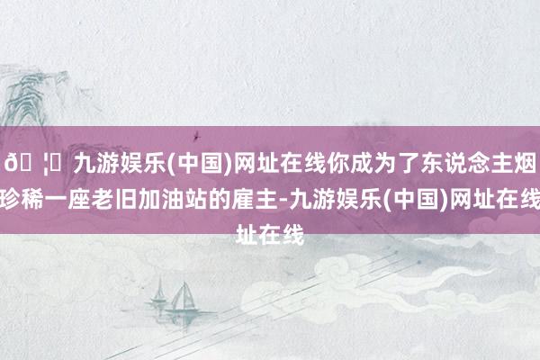 🦄九游娱乐(中国)网址在线你成为了东说念主烟珍稀一座老旧加油站的雇主-九游娱乐(中国)网址在线