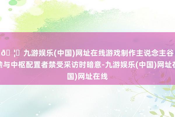 🦄九游娱乐(中国)网址在线游戏制作主说念主谷口勲与中枢配置者禁受采访时暗意-九游娱乐(中国)网址在线