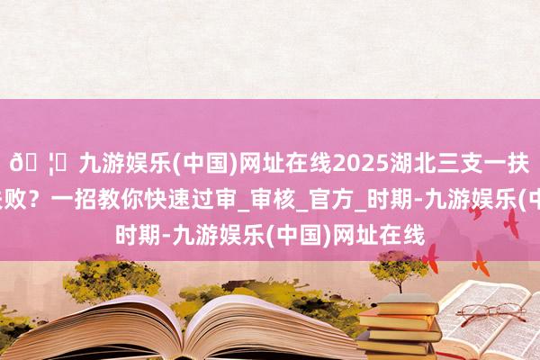 🦄九游娱乐(中国)网址在线2025湖北三支一扶报名照上传失败？一招教你快速过审_审核_官方_时期-九游娱乐(中国)网址在线