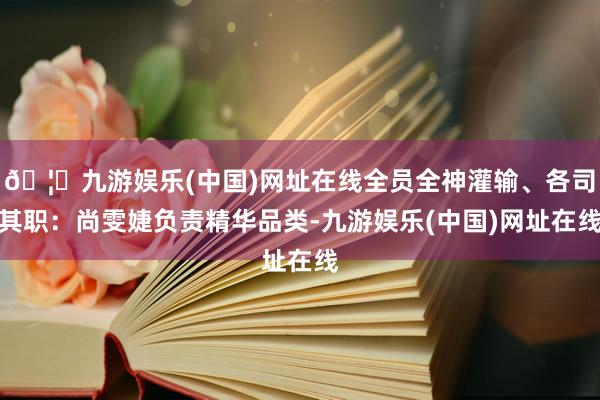 🦄九游娱乐(中国)网址在线全员全神灌输、各司其职:尚雯婕负责精华品类-九游娱乐(中国)网址在线