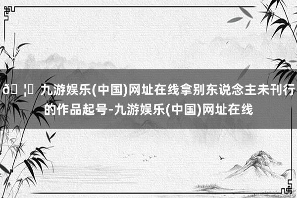 🦄九游娱乐(中国)网址在线拿别东说念主未刊行的作品起号-九游娱乐(中国)网址在线