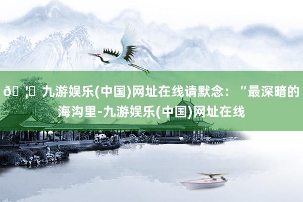 🦄九游娱乐(中国)网址在线请默念：“最深暗的海沟里-九游娱乐(中国)网址在线