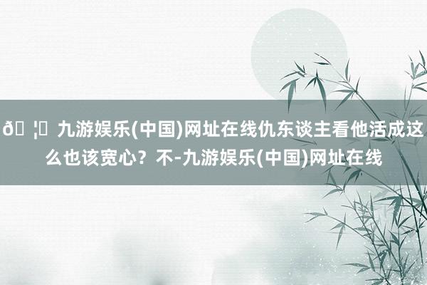 🦄九游娱乐(中国)网址在线仇东谈主看他活成这么也该宽心？不-九游娱乐(中国)网址在线
