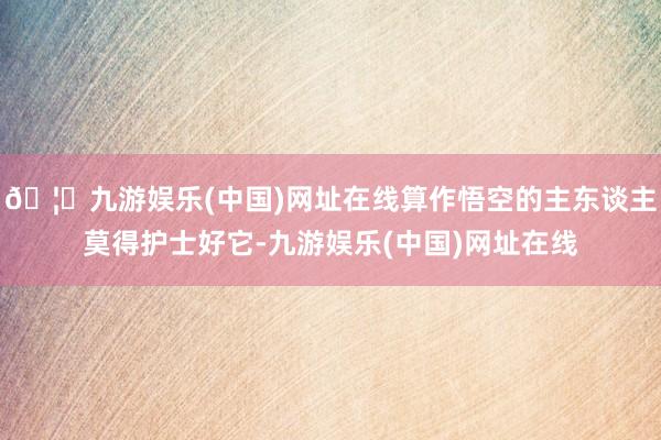 🦄九游娱乐(中国)网址在线算作悟空的主东谈主莫得护士好它-九游娱乐(中国)网址在线