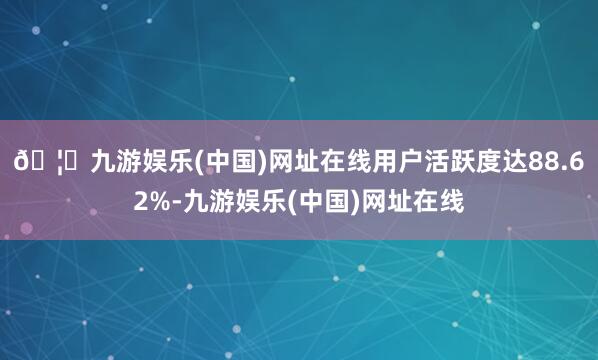 🦄九游娱乐(中国)网址在线用户活跃度达88.62%-九游娱乐(中国)网址在线