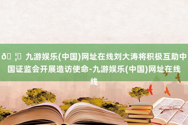 🦄九游娱乐(中国)网址在线刘大涛将积极互助中国证监会开展造访使命-九游娱乐(中国)网址在线