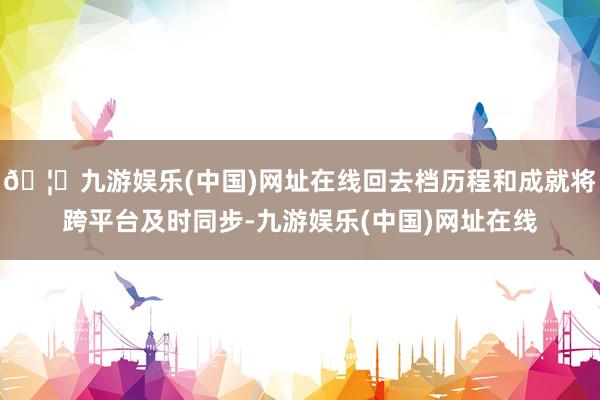 🦄九游娱乐(中国)网址在线回去档历程和成就将跨平台及时同步-九游娱乐(中国)网址在线