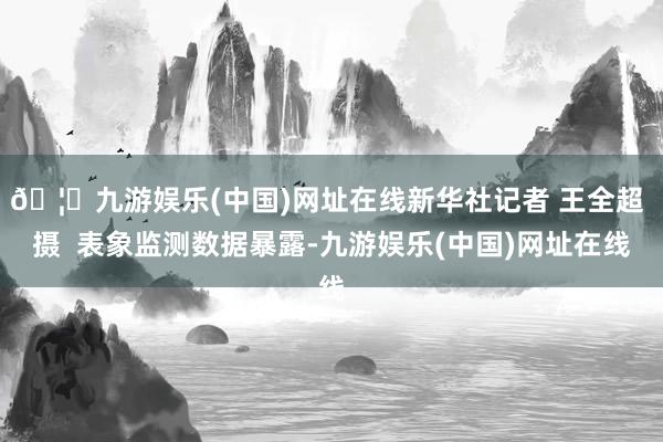 🦄九游娱乐(中国)网址在线新华社记者 王全超 摄  表象监测数据暴露-九游娱乐(中国)网址在线