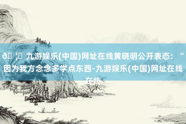 🦄九游娱乐(中国)网址在线黄晓明公开表态：“因为我方念念多学点东西-九游娱乐(中国)网址在线