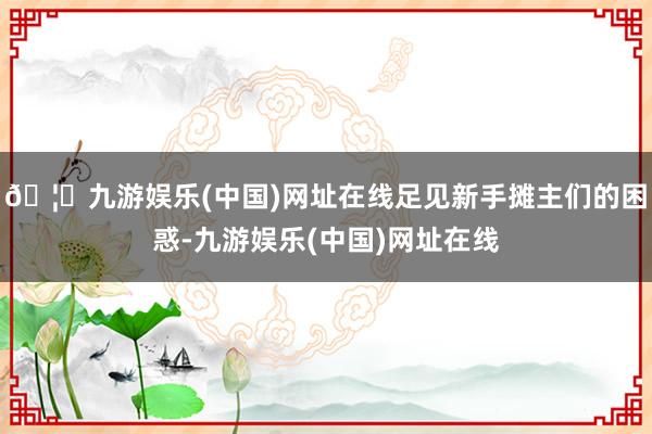 🦄九游娱乐(中国)网址在线足见新手摊主们的困惑-九游娱乐(中国)网址在线