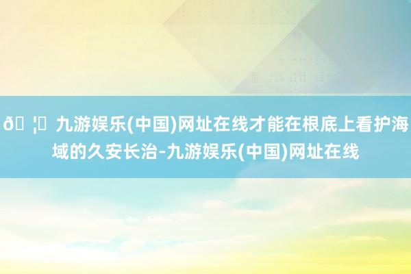 🦄九游娱乐(中国)网址在线才能在根底上看护海域的久安长治-九游娱乐(中国)网址在线