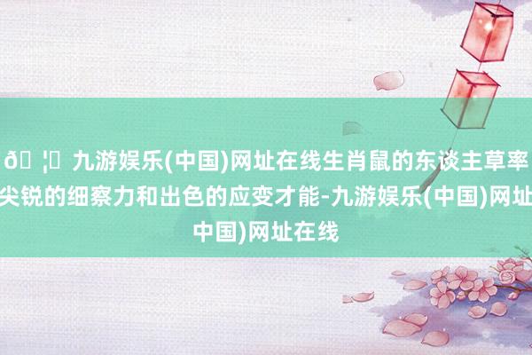 🦄九游娱乐(中国)网址在线生肖鼠的东谈主草率凭借尖锐的细察力和出色的应变才能-九游娱乐(中国)网址在线