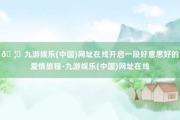 🦄九游娱乐(中国)网址在线开启一段好意思好的爱情旅程-九游娱乐(中国)网址在线