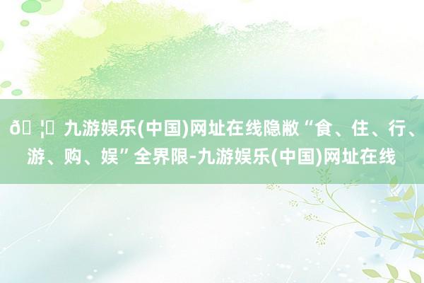 🦄九游娱乐(中国)网址在线隐敝“食、住、行、游、购、娱”全界限-九游娱乐(中国)网址在线