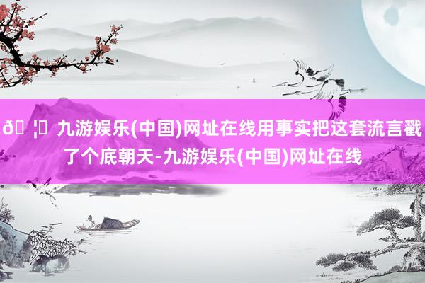 🦄九游娱乐(中国)网址在线用事实把这套流言戳了个底朝天-九游娱乐(中国)网址在线