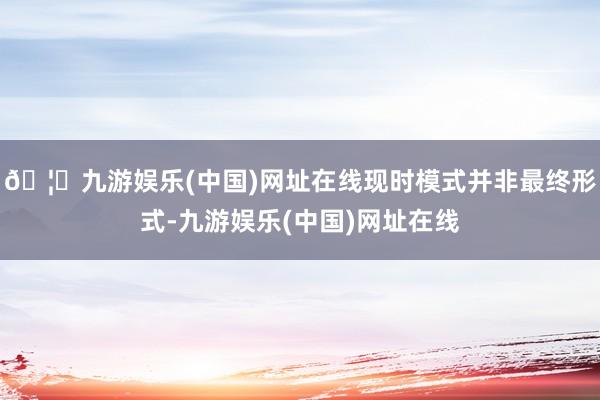 🦄九游娱乐(中国)网址在线现时模式并非最终形式-九游娱乐(中国)网址在线