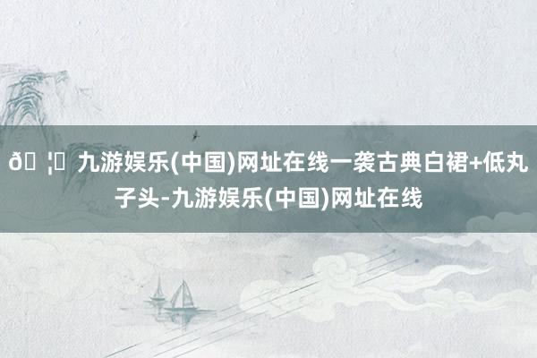 🦄九游娱乐(中国)网址在线一袭古典白裙+低丸子头-九游娱乐(中国)网址在线