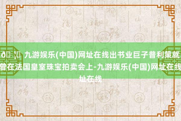 🦄九游娱乐(中国)网址在线出书业巨子普利策就曾在法国皇室珠宝拍卖会上-九游娱乐(中国)网址在线