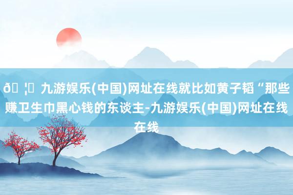 🦄九游娱乐(中国)网址在线就比如黄子韬“那些赚卫生巾黑心钱的东谈主-九游娱乐(中国)网址在线