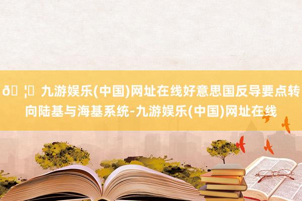 🦄九游娱乐(中国)网址在线好意思国反导要点转向陆基与海基系统-九游娱乐(中国)网址在线