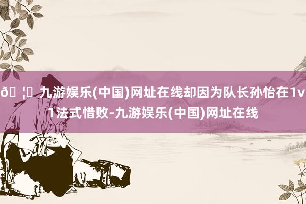 🦄九游娱乐(中国)网址在线却因为队长孙怡在1v1法式惜败-九游娱乐(中国)网址在线