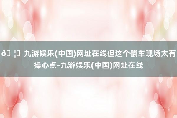 🦄九游娱乐(中国)网址在线但这个翻车现场太有操心点-九游娱乐(中国)网址在线