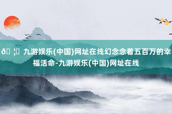 🦄九游娱乐(中国)网址在线幻念念着五百万的幸福活命-九游娱乐(中国)网址在线
