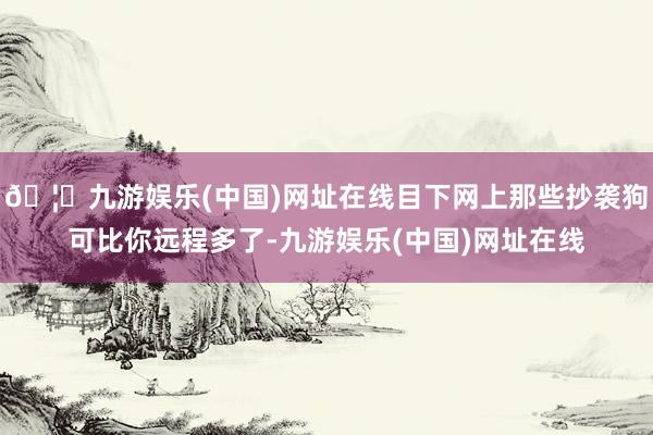 🦄九游娱乐(中国)网址在线目下网上那些抄袭狗可比你远程多了-九游娱乐(中国)网址在线