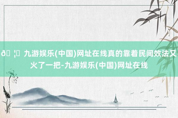 🦄九游娱乐(中国)网址在线真的靠着民间效法又火了一把-九游娱乐(中国)网址在线