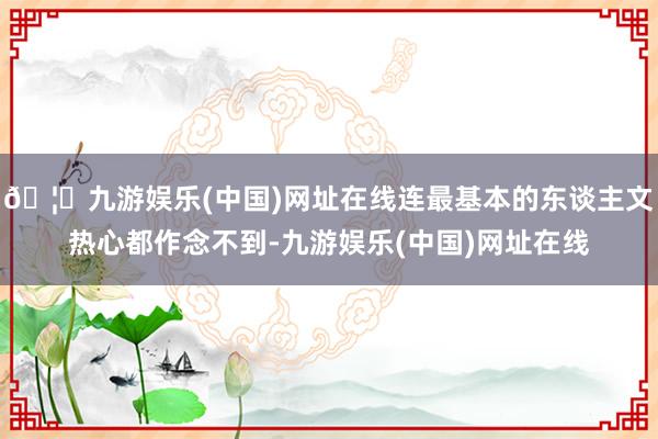 🦄九游娱乐(中国)网址在线连最基本的东谈主文热心都作念不到-九游娱乐(中国)网址在线