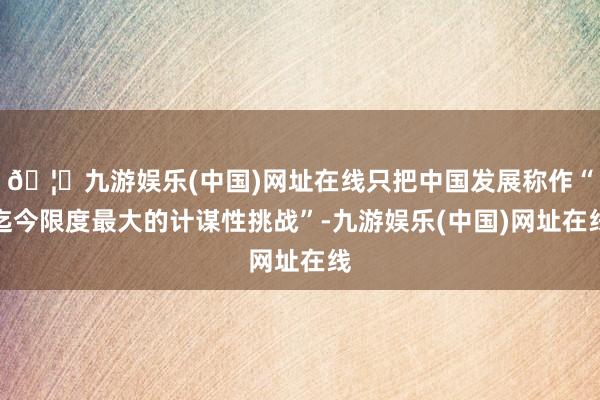 🦄九游娱乐(中国)网址在线只把中国发展称作“迄今限度最大的计谋性挑战”-九游娱乐(中国)网址在线